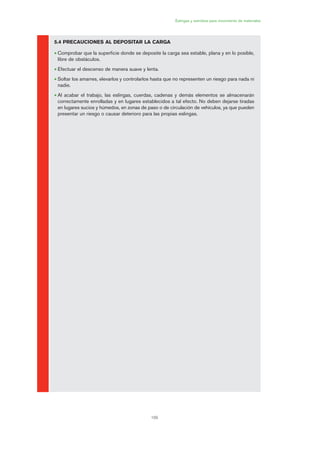 6
6.1 OBJETO DE LA PRÁCTICA
a) Realizar un check list de comprobación antes de la utilización del equipo anticaídas.
b) Escoger las medidas de seguridad más apropiadas en diferentes situaciones de trabajo.
6.2 PARTICIPANTES
El número adecuado de participantes sería de 6 más el formador.
6.3 TIEMPO
El tiempo aproximado de duración es de 40 minutos.
6.4 CONSIDERACIONES INICIALES
Deberán seguir en todo momento las indicaciones del formador.
6.5 PRÁCTICA
6.1.1 Material necesario
Arnés con amarre dorsal homologado y cabo de anclaje.
109
Eslingas y estrobos para movimiento de materiales
5.4 PRECAUCIONES AL DEPOSITAR LA CARGA
• Comprobar que la superficie donde se deposite la carga sea estable, plana y en lo posible,
libre de obstáculos.
• Efectuar el descenso de manera suave y lenta.
• Soltar los amarres, elevarlos y controlarlos hasta que no representen un riesgo para nada ni
nadie.
• Al acabar el trabajo, las eslingas, cuerdas, cadenas y demás elementos se almacenarán
correctamente enrolladas y en lugares establecidos a tal efecto. No deben dejarse tiradas
en lugares sucios y húmedos, en zonas de paso o de circulación de vehículos, ya que pueden
presentar un riesgo o causar deterioro para las propias eslingas.
05 Ficha eslingas y estrobos.qxp 07/01/2010 11:58 PÆgina 109
 