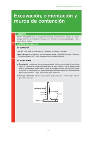 115
Excavación, cimentación y muros de contención
Excavación, cimentación y
muros de contención
OBJETIVO1
2
2.1 NORMATIVA
• Ley 31/1995, de 8 de noviembre, de Prevención de Riesgos Laborales.
• R.D. 314/2006 de 17 de marzo por el que se aprueba el Código Técnico de la Edificación.
Documento Básico SE-C sobre Seguridad Estructural en Cimientos.
2.2 DEFINICIONES
a) Cimentación: conjunto de elementos estructurales (de hormigón armado y hierro) cuya
misión es transmitir las cargas de la edificación al suelo. Debido a que la resistencia del
suelo es, generalmente, menor que las cargas de los pilares o muros que soporta, la cimen-
tación crea un área de contacto entre el suelo y los elementos soportados suficientemente
grande para resistir las cargas estructurales de la edificación.
b) Muro de contención: estructura de sujeción rígida, destinada a retener algún material,
generalmente tierras.
ASPECTOS GENERALES
Informar al trabajador sobre los riesgos derivados de la realización de los trabajos de cimenta-
ción y creación de muros de contención, así como el modo correcto de actuación para evitar o
reducir dichos riesgos.
Puntera
Empuje del terreno
Escarpa
Talón
06 Ficha excavacion, cimentacion....qxp 07/01/2010 12:11 PÆgina 115
 