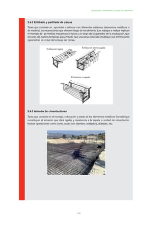 119
Excavación, cimentación y muros de contención
2.4.2 Entibado y perfilado de zanjas
Tarea que consiste en apuntalar o reforzar con diferentes sistemas (elementos metálicos o
de madera), las excavaciones que ofrecen riesgo de hundimiento. Los trabajos a realizar implican
el montaje de de medios mecánicos o físicos a lo largo de las paredes de la excavación, que
servirán, de manera temporal, para impedir que una zanja excavada modifique sus dimensiones
(geometría) en virtud del empuje de tierras.
2.4.3 Armado de cimentaciones
Tarea que consiste en el montaje, colocación y atado de los elementos metálicos (ferralla) que
constituyen el armazón que dará rigidez y resistencia a la zapata o unidad de cimentación.
Incluye operaciones como corte, atado con alambre, soldadura, doblado, etc.
Entibación ligera
Entibación semicuajada
Entibación cuajada
06 Ficha excavacion, cimentacion....qxp 07/01/2010 12:12 PÆgina 119
 