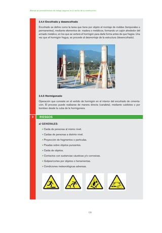 120
Manual de procedimientos de trabajo seguros en el sector de la construcción
2.4.4 Encofrado y desencofrado
Encofrado se define como la tarea que tiene por objeto el montaje de moldes (temporales o
permanentes), mediante elementos de madera o metálicos, formando un cajón alrededor del
armado metálico, en los que se verterá el hormigón para darle forma antes de que fragüe. Una
vez que el hormigón fragua, se procede al desmontaje de la estructura (desencofrado).
2.4.5 Hormigonado
Operación que consiste en el vertido de hormigón en el interior del encofrado de cimenta-
ción. El proceso puede realizarse de manera directa (canaleta), mediante cubilotes o por
bombeo desde la cuba de la hormigonera.
a) GENERALES:
• Caída de personas al mismo nivel.
• Caídas de personas a distinto nivel.
• Proyección de fragmentos o partículas.
• Pisadas sobre objetos punzantes.
• Caída de objetos.
• Contactos con sustancias cáusticas y/o corrosivas.
• Golpes/cortes por objetos o herramientas.
• Condiciones meteorológicas adversas.
3 RIESGOS
06 Ficha excavacion, cimentacion....qxp 07/01/2010 12:13 PÆgina 120
 