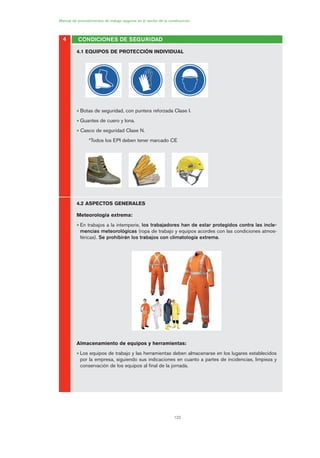122
Manual de procedimientos de trabajo seguros en el sector de la construcción
4.1 EQUIPOS DE PROTECCIÓN INDIVIDUAL
• Botas de seguridad, con puntera reforzada Clase I.
• Guantes de cuero y lona.
• Casco de seguridad Clase N.
*Todos los EPI deben tener marcado CE
4.2 ASPECTOS GENERALES
Meteorología extrema:
• En trabajos a la intemperie, los trabajadores han de estar protegidos contra las incle-
mencias meteorológicas (ropa de trabajo y equipos acordes con las condiciones atmos-
féricas). Se prohibirán los trabajos con climatología extrema.
Almacenamiento de equipos y herramientas:
• Los equipos de trabajo y las herramientas deben almacenarse en los lugares establecidos
por la empresa, siguiendo sus indicaciones en cuanto a partes de incidencias, limpieza y
conservación de los equipos al final de la jornada.
4 CONDICIONES DE SEGURIDAD
06 Ficha excavacion, cimentacion....qxp 07/01/2010 12:14 PÆgina 122
 