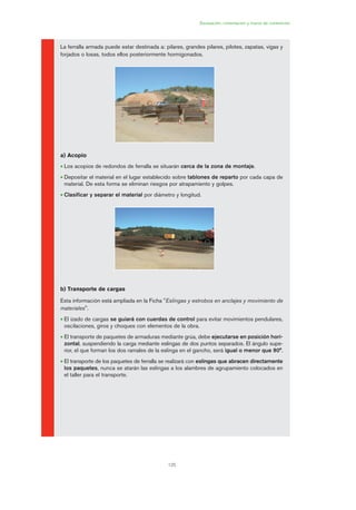 125
Excavación, cimentación y muros de contención
La ferralla armada puede estar destinada a: pilares, grandes pilares, pilotes, zapatas, vigas y
forjados o losas, todos ellos posteriormente hormigonados.
a) Acopio
• Los acopios de redondos de ferralla se situarán cerca de la zona de montaje.
• Depositar el material en el lugar establecido sobre tablones de reparto por cada capa de
material. De esta forma se eliminan riesgos por atrapamiento y golpes.
• Clasificar y separar el material por diámetro y longitud.
b) Transporte de cargas
Esta información está ampliada en la Ficha "Eslingas y estrobos en anclajes y movimiento de
materiales".
• El izado de cargas se guiará con cuerdas de control para evitar movimientos pendulares,
oscilaciones, giros y choques con elementos de la obra.
• El transporte de paquetes de armaduras mediante grúa, debe ejecutarse en posición hori-
zontal, suspendiendo la carga mediante eslingas de dos puntos separados. El ángulo supe-
rior, el que forman los dos ramales de la eslinga en el gancho, será igual o menor que 90°.
• El transporte de los paquetes de ferralla se realizará con eslingas que abracen directamente
los paquetes, nunca se atarán las eslingas a los alambres de agrupamiento colocados en
el taller para el transporte.
06 Ficha excavacion, cimentacion....qxp 07/01/2010 12:15 PÆgina 125
 