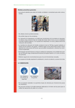 126
Manual de procedimientos de trabajo seguros en el sector de la construcción
Medidas preventivas generales:
• Las juntas de alambre para atado de ferralla, se doblarán o remacharán para evitar cortes y
heridas.
• Se utilizará cinturón portaherramientas.
• Se prohíbe trepar por las armaduras.
• La colocación de separadores en ferralla para recubrimiento de la armadura se ejecutará:
en soleras y losas, durante la fase de montaje del armado inferior (nunca una vez completado
el armado mediante palanca, ni con ayuda de la maquinaria), en muros y pilares antes de la
colocación del encofrado.
• La maniobra de colocación de ferralla montada de más de 150 Kg se guiará mediante un
equipo de tres hombres: dos guiarán mediante sogas en dos direcciones la pieza a situar,
siguiendo las instrucciones del tercero que procederá manualmente a efectuar las correc-
ciones de aplomado.
• El transporte manual de barras en el tajo se realizará sin sobrepasar, en la medida de lo posi-
ble, los 25 Kg de carga, transportando las barras de longitud superior a 2 m entre, al menos,
dos personas.
• Deberán seguirse las recomendaciones para el uso de herramientas manuales.
• Los equipos de ferralla respetarán la señalización y vías de circulación y acceso de la obra.
5.2 CIMENTACIÓN
• No se acopiarán materiales ni se permitirá el paso de vehículos por el borde de los pozos
de cimentación.
• Se procurará introducir la ferralla totalmente elaborada en el interior de los pozos para no
realizar las operaciones de atado en su interior.
Uso obligatorio
de cinturón de
seguridad
Uso obligatorio
de guantes
06 Ficha excavacion, cimentacion....qxp 07/01/2010 12:15 PÆgina 126
 