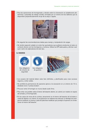 6
127
Excavación, cimentación y muros de contención
• Para las operaciones de hormigonado y vibrado sobre la cimentación se establecerán pla-
taformas o pasarelas de trabajo móviles, formadas por un mínimo de tres tablones que se
dispondrán perpendicularmente al eje de la zanja o zapata.
• Se seguirán las recomendaciones dadas para manejo y manipulación de cargas.
• Se tendrá especial cuidado en evitar las quemaduras que pudieran producirse al estar en
contacto directo con los hormigones y morteros. Utilizar los EPI adecuados y eliminar cual-
quier rastro de salpicaduras de este tipo.
5.3 MUROS
• Los acopios del material deben estar bien definidos, y planificados para crear accesos
seguros, y evitar caídas.
• Se prohibirá la permanencia de operarios ajenos a la excavación en un entorno de 10 m,
alrededor de la "cuchara bivalva".
• Procurar verter el hormigón en muros desde suelo firme.
• Para evitar una posible caída al interior del batache abierto, se cubrirá con madera en espera
del armado y el hormigonado.
• En los casos de rotura de la cuchara, atoramiento en el interior del batache de la bivalva o
caída de objetos a su interior, la recuperación se realizará tras efectuar un blindaje de emer-
gencia mediante un prisma o jaula de planchas metálicas que protejan al operario en el des-
censo al interior del batache.
Uso obligatorio
de cinturón de
seguridad
Uso obligatorio
de guantes
06 Ficha excavacion, cimentacion....qxp 07/01/2010 12:16 PÆgina 127
 