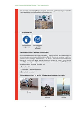 128
Manual de procedimientos de trabajo seguros en el sector de la construcción
• Las maniobras estarán dirigidas por un capataz especialista, que tiene la obligación de estar
siempre presente durante todo el proceso de ejecución.
5.4 HORMIGONADO
a) Efectos irritantes y cáusticos del hormigón:
Las propiedades irritativas del hormigón, se deben a la alta alcalinidad del cemento que con-
tiene, con un alto contenido en hidróxido cálcico. Cuando el cemento húmedo se mezcla con
arena para formar hormigón, la mezcla llega a ser abrasiva, aumentando considerablemente
su poder de irritación para la piel. Además, el cemento contiene, en mayor o menor medida,
cromo VI, que puede provocar fuertes irritaciones e, incluso, crecimiento de células tumorales.
Las afecciones a la salud más habituales son:
1. Dermatitis irritativa.
2. Quemaduras o úlceras por cemento.
3. Dermatitis de contacto.
b) Medidas preventivas en función del sistema de vertido del hormigón:
Uso obligatorio
de guantes
Uso obligatorio
de pantalla
protectora
Directo
Cubilote Bomba
06 Ficha excavacion, cimentacion....qxp 07/01/2010 12:17 PÆgina 128
 