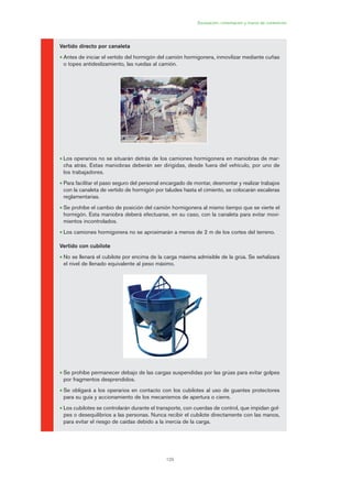 129
Excavación, cimentación y muros de contención
Vertido directo por canaleta
• Antes de iniciar el vertido del hormigón del camión hormigonera, inmovilizar mediante cuñas
o topes antideslizamiento, las ruedas al camión.
• Los operarios no se situarán detrás de los camiones hormigonera en maniobras de mar-
cha atrás. Estas maniobras deberán ser dirigidas, desde fuera del vehículo, por uno de
los trabajadores.
• Para facilitar el paso seguro del personal encargado de montar, desmontar y realizar trabajos
con la canaleta de vertido de hormigón por taludes hasta el cimiento, se colocarán escaleras
reglamentarias.
• Se prohíbe el cambio de posición del camión hormigonera al mismo tiempo que se vierte el
hormigón. Esta maniobra deberá efectuarse, en su caso, con la canaleta para evitar movi-
mientos incontrolados.
• Los camiones hormigonera no se aproximarán a menos de 2 m de los cortes del terreno.
Vertido con cubilote
• No se llenará el cubilote por encima de la carga máxima admisible de la grúa. Se señalizará
el nivel de llenado equivalente al peso máximo.
• Se prohíbe permanecer debajo de las cargas suspendidas por las grúas para evitar golpes
por fragmentos desprendidos.
• Se obligará a los operarios en contacto con los cubilotes al uso de guantes protectores
para su guía y accionamiento de los mecanismos de apertura o cierre.
• Los cubilotes se controlarán durante el transporte, con cuerdas de control, que impidan gol-
pes o desequilibrios a las personas. Nunca recibir el cubilote directamente con las manos,
para evitar el riesgo de caídas debido a la inercia de la carga.
06 Ficha excavacion, cimentacion....qxp 07/01/2010 12:17 PÆgina 129
 
