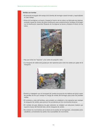 130
Manual de procedimientos de trabajo seguros en el sector de la construcción
Vertido con bomba
• El personal encargado del manejo de la bomba de hormigón estará formado y especializado
en este trabajo.
• Antes de hormigonar, se lavará y limpiará el interior de los tubos, se lubricarán las tuberías,
enviando masas de mortero de pobre dosificación para, posteriormente, bombear el hormigón
con la dosificación requerida. Después de hormigonar se lavará y limpiará el interior de los
tubos.
• Hay que evitar los "tapones" y los codos de pequeño radio.
• La manguera de salida será guiada por dos operarios para evitar las caídas por golpe de la
manguera.
• Existirá un trabajador que se encargará de cambiar de posición los tableros de apoyo sobre
las parrillas de los que manejan la manga de vertido del hormigón para evitar las posibles
caídas.
• El comienzo y cese del bombeo, será avisado con antelación a los operarios que manejan
la manguera de vertido, para prevenir los accidentes por los movimientos bruscos.
• En vertidos de gran distancia de gran extensión se instalará una estructura (cabria) que
soporte el peso del final del tubo y de la manguera de vertido.
• Se evitarán los movimientos de la tubería de la bomba de hormigonado, colocándola sobre
caballetes y arriostrándo las partes más susceptibles de movimiento.
06 Ficha excavacion, cimentacion....qxp 07/01/2010 12:18 PÆgina 130
 