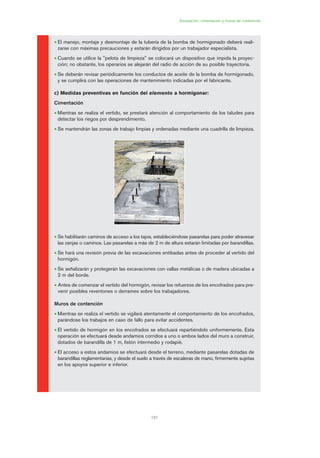 131
Excavación, cimentación y muros de contención
• El manejo, montaje y desmontaje de la tubería de la bomba de hormigonado deberá reali-
zarse con máximas precauciones y estarán dirigidos por un trabajador especialista.
• Cuando se utilice la "pelota de limpieza" se colocará un dispositivo que impida la proyec-
ción; no obstante, los operarios se alejarán del radio de acción de su posible trayectoria.
• Se deberán revisar periódicamente los conductos de aceite de la bomba de hormigonado,
y se cumplirá con las operaciones de mantenimiento indicadas por el fabricante.
c) Medidas preventivas en función del elemento a hormigonar:
Cimentación
• Mientras se realiza el vertido, se prestará atención al comportamiento de los taludes para
detectar los riegos por desprendimiento.
• Se mantendrán las zonas de trabajo limpias y ordenadas mediante una cuadrilla de limpieza.
• Se habilitarán caminos de acceso a los tajos, estableciéndose pasarelas para poder atravesar
las zanjas o caminos. Las pasarelas a más de 2 m de altura estarán limitadas por barandillas.
• Se hará una revisión previa de las excavaciones entibadas antes de proceder al vertido del
hormigón.
• Se señalizarán y protegerán las excavaciones con vallas metálicas o de madera ubicadas a
2 m del borde.
• Antes de comenzar el vertido del hormigón, revisar los refuerzos de los encofrados para pre-
venir posibles reventones o derrames sobre los trabajadores.
Muros de contención
• Mientras se realiza el vertido se vigilará atentamente el comportamiento de los encofrados,
parándose los trabajos en caso de fallo para evitar accidentes.
• El vertido de hormigón en los encofrados se efectuará repartiéndolo uniformemente. Esta
operación se efectuará desde andamios corridos a uno o ambos lados del muro a construir,
dotados de barandilla de 1 m, listón intermedio y rodapié.
• El acceso a estos andamios se efectuará desde el terreno, mediante pasarelas dotadas de
barandillas reglamentarias, y desde el suelo a través de escaleras de mano, firmemente sujetas
en los apoyos superior e inferior.
06 Ficha excavacion, cimentacion....qxp 07/01/2010 12:18 PÆgina 131
 