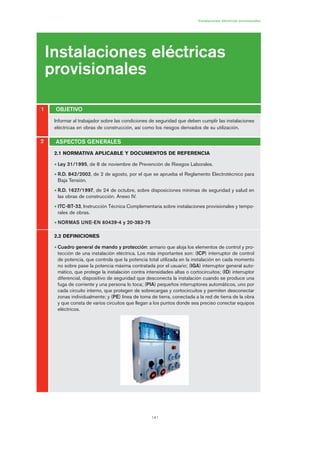 141
Informar al trabajador sobre las condiciones de seguridad que deben cumplir las instalaciones
eléctricas en obras de construcción, así como los riesgos derivados de su utilización.
Instalaciones eléctricas provisionales
Instalaciones eléctricas
provisionales
OBJETIVO1
2
2.1 NORMATIVA APLICABLE Y DOCUMENTOS DE REFERENCIA
• Ley 31/1995, de 8 de noviembre de Prevención de Riesgos Laborales.
• R.D. 842/2002, de 2 de agosto, por el que se aprueba el Reglamento Electrotécnico para
Baja Tensión.
• R.D. 1627/1997, de 24 de octubre, sobre disposiciones mínimas de seguridad y salud en
las obras de construcción. Anexo IV.
• ITC-BT-33, Instrucción Técnica Complementaria sobre instalaciones provisionales y tempo-
rales de obras.
• NORMAS UNE-EN 60439-4 y 20-383-75
2.2 DEFINICIONES
• Cuadro general de mando y protección: armario que aloja los elementos de control y pro-
tección de una instalación eléctrica. Los más importantes son: (ICP) interruptor de control
de potencia, que controla que la potencia total utilizada en la instalación en cada momento
no sobre pase la potencia máxima contratada por el usuario; (IGA) interruptor general auto-
mático, que protege la instalación contra intensidades altas o cortocircuitos; (ID) interruptor
diferencial, dispositivo de seguridad que desconecta la instalación cuando se produce una
fuga de corriente y una persona lo toca; (PIA) pequeños interruptores automáticos, uno por
cada circuito interno, que protegen de sobrecargas y cortocircuitos y permiten desconectar
zonas individualmente; y (PE) línea de toma de tierra, conectada a la red de tierra de la obra
y que consta de varios circuitos que llegan a los puntos donde sea preciso conectar equipos
eléctricos.
ASPECTOS GENERALES
07 Ficha instalaciones elØctricas prov..qxp 07/01/2010 12:21 PÆgina 141
 