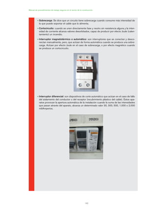 142
• Sobrecarga: Se dice que un circuito tiene sobrecarga cuando consume más intensidad de
la que puede soportar el cable que lo alimenta.
• Cortocircuito: cuando se unen directamente fase y neutro sin resistencia alguna y la inten-
sidad de corriente alcanza valores desorbitados, capaz de producir por efecto Joule (calen-
tamiento) un incendio.
• Interruptor magnetotérmico o automático: son interruptores que se conectan y desco-
nectan manualmente, pero, que actúan de forma automática cuando se produce una sobre-
carga. Actúan por efecto Joule en el caso de sobrecarga, o por efecto magnético cuando
se produce un cortocircuito.
• Interruptor diferencial: son dispositivos de corte automático que actúan en el caso de fallo
del aislamiento del conductor o del receptor (recubrimiento plástico del cable). Estos apa-
ratos provocan la apertura automática de la instalación cuando la suma de las intensidades
que pasan através del aparato, alcanza un determinado valor 30, 300, 500, 1.000 o 2.000
miliAmperios.
Manual de procedimientos de trabajo seguros en el sector de la construcción
07 Ficha instalaciones elØctricas prov..qxp 07/01/2010 12:22 PÆgina 142
 