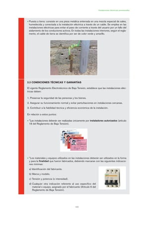143
• Puesta a tierra: consiste en una pieza metálica enterrada en una mezcla especial de sales,
humedecida y conectada a la instalación eléctrica a través de un cable. Se emplea en las
instalaciones eléctricas para evitar el paso de corriente a través del usuario por un fallo del
aislamiento de los conductores activos. En todas las instalaciones interiores, según el regla-
mento, el cable de tierra se identifica por ser de color verde y amarillo.
2.3 CONDICIONES TÉCNICAS Y GARANTÍAS
El vigente Reglamento Electrotécnico de Baja Tensión, establece que las instalaciones eléc-
tricas deben:
1. Preservar la seguridad de las personas y los bienes.
2. Asegurar su funcionamiento normal y evitar perturbaciones en instalaciones cercanas.
3. Contribuir a la fiabilidad técnica y eficiencia económica de la instalación.
En relación a estos puntos:
• "Las instalaciones deberán ser realizadas únicamente por instaladores autorizados (artículo
18 del Reglamento de Baja Tensión).
• "Los materiales y equipos utilizados en las instalaciones deberán ser utilizados en la forma
y para la finalidad que fueron fabricados, debiendo marcarse con las siguientes indicacio-
nes mínimas:
a) Identificación del fabricante.
b) Marca y modelo.
c) Tensión y potencia (o intensidad).
d) Cualquier otra indicación referente al uso específico del
material o equipo, asignado por el fabricante (Artículo 6 del
Reglamento de Baja Tensión).
Instalaciones eléctricas provisionales
07 Ficha instalaciones elØctricas prov..qxp 07/01/2010 12:23 PÆgina 143
 
