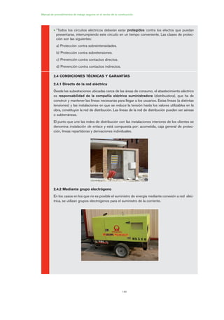144
Manual de procedimientos de trabajo seguros en el sector de la construcción
• "Todos los circuitos eléctricos deberán estar protegidos contra los efectos que puedan
presentarse, interrumpiendo este circuito en un tiempo conveniente. Las clases de protec-
ción son las siguientes:
a) Protección contra sobreintensidades.
b) Protección contra sobretensiones.
c) Prevención contra contactos directos.
d) Prevención contra contactos indirectos.
2.4 CONDICIONES TÉCNICAS Y GARANTÍAS
2.4.1 Directo de la red eléctrica
Desde las subestaciones ubicadas cerca de las áreas de consumo, el abastecimiento eléctrico
es responsabilidad de la compañía eléctrica suministradora (distribuidora), que ha de
construir y mantener las líneas necesarias para llegar a los usuarios. Estas líneas (a distintas
tensiones) y las instalaciones en que se reduce la tensión hasta los valores utilizables en la
obra, constituyen la red de distribución. Las líneas de la red de distribución pueden ser aéreas
o subterráneas.
El punto que une las redes de distribución con las instalaciones interiores de los clientes se
denomina instalación de enlace y está compuesta por: acometida, caja general de protec-
ción, líneas repartidoras y derivaciones individuales.
2.4.2 Mediante grupo electrógeno
En los casos en los que no es posible el suministro de energía mediante conexión a red eléc-
trica, se utilizan grupos electrógenos para el suministro de la corriente.
07 Ficha instalaciones elØctricas prov..qxp 07/01/2010 12:24 PÆgina 144
 