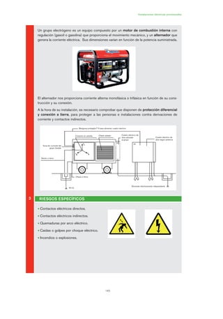 145
Instalaciones eléctricas provisionales
Un grupo electrógeno es un equipo compuesto por un motor de combustión interna con
regulación (gasoil o gasolina) que proporciona el movimiento mecánico, y un alternador que
genera la corriente eléctrica. Sus dimensiones varían en función de la potencia suministrada.
El alternador nos proporciona corriente alterna monofásica o trifásica en función de su cons-
trucción y su conexión.
A la hora de su instalación, es necesario comprobar que disponen de protección diferencial
y conexión a tierra, para proteger a las personas e instalaciones contra derivaciones de
corriente y contactos indirectos.
• Contactos eléctricos directos.
• Contactos eléctricos indirectos.
• Quemaduras por arco eléctrico.
• Caídas o golpes por choque eléctrico.
• Incendios o explosiones.
3 RIESGOS ESPECÍFICOS
Electrodo eléctricamente independiente
Cuadro eléctrico de
obra adosado
al grupo
R<10
Chasis a tierra
Neutro a tierra
Toma de corriente del
grupo (fusible
Conexión en estrella Chasis aislado
Manguera protegida F N para alimentar cuadro eléctrico
Cuadro eléctrico de
obra según potencia
(b)
(a)
07 Ficha instalaciones elØctricas prov..qxp 07/01/2010 12:24 PÆgina 145
 