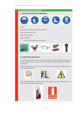 146
4
Manual de procedimientos de trabajo seguros en el sector de la construcción
CONDICIONES DE SEGURIDAD
4.1 EQUIPOS DE PROTECCIÓN INDIVIDUAL
• Casco.
• Guantes contra agresiones de origen eléctrico.
• Gafas de protección ocular.
• Calzado de seguridad.
• Ropa de trabajo.
*Todos los EPIs deben tener marcado CE
4.2 CONDICIONES GENERALES
• Los cuadros de mando han de ir protegidos en armarios o cajas estancas, blindadas, con
puerta, cerradura y llave. Cuando están a la intemperie, estarán protegidos por tejadillo o
vierteaguas.
• Cada cuadro eléctrico va provisto de su toma de tierra y de una señal normalizada de adver-
tencia de riesgo eléctrico.
• Para casos de incendio, el cuadro eléctrico debe disponer, en sus inmediaciones, de un
extintor de CO2 debidamente señalizado.
07 Ficha instalaciones elØctricas prov..qxp 07/01/2010 12:25 PÆgina 146
 