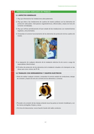 147
5
Instalaciones eléctricas provisionales
PROCEDIMIENTO ADECUADO DE TRABAJO
5.1 ASPECTOS GENERALES
1. Hay que dimensionar las instalaciones adecuadamente.
2. Hay que dotar a las instalaciones de cuadros de mando auxiliares con los elementos de
protección adecuados: interruptores magnetotérmicos, diferenciales y bases de toma de
corriente normalizadas.
3. Hay que verificar periódicamente el buen estado de las instalaciones con mantenimientos
regulares y documentados.
4. Comprobar el correcto funcionamiento de los elementos de protección de los cuadros de
mando.
5. La reparación de cualquier elemento de la instalación eléctrica ha de correr a cargo de
especialistas (electricistas).
6. El índice de protección de los elementos de la instalación situados a la intemperie en las
obras será como mínimo de IP 45.
5.2 TRABAJOS CON HERRAMIENTAS Y EQUIPOS ELÉCTRICOS
• Antes de realizar cualquier conexión, comprobar el correcto estado de conductores, clavijas
de conexión y bases de toma de corriente de los elementos a conectar.
• Proceder a la conexión de las clavijas evitando tocar las partes en tensión (metálicas) y con
las manos protegidas, limpias y secas.
• A la hora de desconectar, nunca hacerlo tirando del cable conductor.
07 Ficha instalaciones elØctricas prov..qxp 07/01/2010 12:25 PÆgina 147
 