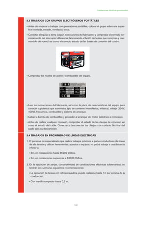 149
Instalaciones eléctricas provisionales
5.3 TRABAJOS CON GRUPOS ELECTRÓGENOS PORTÁTILES
• Antes de empezar a trabajar con generadores portátiles, colocar el grupo sobre una super-
ficie nivelada, estable, ventilada y seca.
• Conectar el equipo a tierra (según instrucciones del fabricante) y comprobar el correcto fun-
cionamiento del interruptor diferencial (accionando el botón de testeo que incorpora y rear-
mándolo de nuevo) así como el correcto estado de las bases de conexión del cuadro.
• Comprobar los niveles de aceite y combustible del equipo.
• Leer las instrucciones del fabricante, así como la placa de características del equipo para
conocer la potencia que suministra, tipo de corriente (monofásica, trifásica), voltaje (230V,
400V), frecuencia, combustible y sistema de arranque.
• Cebar la bomba de combustible y proceder al arranque del motor (eléctrico o retroceso).
• Antes de realizar cualquier conexión, comprobar el estado de las clavijas de conexión así
como el estado del cable. Conectar y desconectar las clavijas con cuidado. No tirar del
cable para su desconexión.
5.4 TRABAJOS EN PROXIMIDAD DE LÍNEAS ELÉCTRICAS
1. El personal no especializado que realice trabajos próximos a partes conductoras de líneas
de alta tensión y utilicen herramientas, aparatos o equipos, no podrá trabajar a una distancia
inferior a:
• 3m, en instalaciones hasta 66000 Voltios.
• 5m, en instalaciones superiores a 66000 Voltios.
2. En la ejecución de zanjas, con proximidad de canalizaciones eléctricas subterráneas, se
tendrán en cuenta las siguientes recomendaciones:
• La ejecución de tareas con retroexcavadora, puede realizarse hasta 1m por encima de la
conducción.
• Con martillo rompedor hasta 0,5 m.
07 Ficha instalaciones elØctricas prov..qxp 07/01/2010 12:26 PÆgina 149
 
