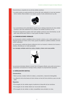 15
Acotación y señalización de lugares de trabajo. Edificación
Características y requisitos de uso de las señales acústicas:
• La señal acústica se podrá percibir por encima del ruido ambiental, sin que sea excesiva-
mente molesta. Estas señales no se usarán cuando el ruido ambiental sea muy alto.
• Las características de la señal deberán permitir que se distinga claramente de otras señales
acústicas o del ruido ambiental. No se utilizarán dos señales acústicas a la vez.
• Cuando los dispositivos puedan emitir tanto señales continuas como intermitentes, se utili-
zarán estas últimas para indicar un mayor grado de peligro o urgencia.
4.4 COMUNICACIONES VERBALES
La comunicación verbal se establece entre un locutor o emisor y uno o varios oyentes, en un
lenguaje formado por textos cortos, frases, grupos de palabras o palabras aisladas, eventual-
mente codificados.
La comunicación verbal será directa (utilización de la voz humana) o indirecta (voz humana o
sintética, difundida por un medio apropiado).
Los mensajes verbales serán tan cortos, simples y claros como sea posible.
Las personas afectadas deberán conocer bien el lenguaje utilizado, para poder pronunciar y
comprender correctamente el mensaje verbal y adoptar el comportamiento apropiado.
4.5 SEÑALIZACIÓN GESTUAL
Características
• Serán precisas, simples, fáciles de realizar y comprender y claramente distinguibles.
• La utilización de los dos brazos al mismo tiempo se hará de forma simétrica y para una sola
señal.
Requisitos
• El encargado de dar señales seguirá visualmente el desarrollo de las maniobras.
• El encargado de dar señales deberá ser reconocido fácilmente.
• El encargado de dar señales no debe compatibilizar esta actividad con otras.
01 Ficha acotacion y seæaliza....qxp 07/01/2010 10:04 PÆgina 15
 