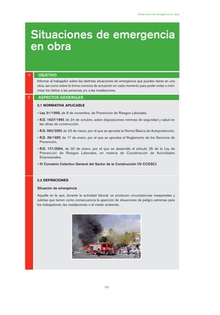 155
Situaciones de emergencia en obra
Situaciones de emergencia
en obra
OBJETIVO1
2
2.1 NORMATIVA APLICABLE
• Ley 31/1995, de 8 de noviembre, de Prevención de Riesgos Laborales.
• R.D. 1627/1997, de 24 de octubre, sobre disposiciones mínimas de seguridad y salud en
las obras de construcción.
• R.D. 393/2007, de 23 de marzo, por el que se aprueba la Norma Básica de Autoprotección.
• R.D. 39/1997, de 17 de enero, por el que se aprueba el Reglamento de los Servicios de
Prevención.
• R.D. 171/2004, de 30 de enero, por el que se desarrolla el artículo 25 de la Ley de
Prevención de Riesgos Laborales, en materia de Coordinación de Actividades
Empresariales.
• IV Convenio Colectivo General del Sector de la Construcción (IV CCGSC).
2.2 DEFINICIONES
Situación de emergencia
Aquella en la que, durante la actividad laboral, se producen circunstancias inesperadas y
súbitas que tienen como consecuencia la aparición de situaciones de peligro extremas para
los trabajadores, las instalaciones o el medio ambiente.
ASPECTOS GENERALES
Informar al trabajador sobre las distintas situaciones de emergencia que pueden darse en una
obra, así como sobre la forma correcta de actuación en cada momento para poder evitar o mini-
mizar los daños a las personas y/o a las instalaciones.
08 Ficha situaciones de emergencia en obra.qxp 07/01/2010 12:37 PÆgina 155
 