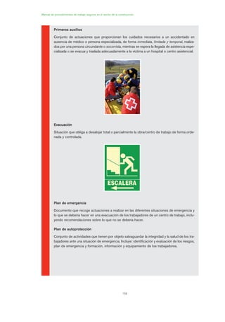 156
Primeros auxilios
Conjunto de actuaciones que proporcionan los cuidados necesarios a un accidentado en
ausencia de médico o persona especializada, de forma inmediata, limitada y temporal, realiza-
dos por una persona circundante o socorrista, mientras se espera la llegada de asistencia espe-
cializada o se evacua y traslada adecuadamente a la víctima a un hospital o centro asistencial.
Evacuación
Situación que obliga a desalojar total o parcialmente la obra/centro de trabajo de forma orde-
nada y controlada.
Plan de emergencia
Documento que recoge actuaciones a realizar en las diferentes situaciones de emergencia y
lo que se debería hacer en una evacuación de los trabajadores de un centro de trabajo, inclu-
yendo recomendaciones sobre lo que no se debería hacer.
Plan de autoprotección
Conjunto de actividades que tienen por objeto salvaguardar la integridad y la salud de los tra-
bajadores ante una situación de emergencia. Incluye: identificación y evaluación de los riesgos,
plan de emergencia y formación, información y equipamiento de los trabajadores.
Manual de procedimientos de trabajo seguros en el sector de la construcción
08 Ficha situaciones de emergencia en obra.qxp 07/01/2010 12:38 PÆgina 156
 