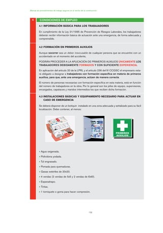 158
Manual de procedimientos de trabajo seguros en el sector de la construcción
4.1 INFORMACIÓN BÁSICA PARA LOS TRABAJADORES
En cumplimiento de la Ley 31/1995 de Prevención de Riesgos Laborales, los trabajadores
deberán recibir información básica de actuación ante una emergencia, de forma adecuada y
comprensible.
4.2 FORMACIÓN EN PRIMEROS AUXILIOS
Aunque socorrer sea un deber inexcusable de cualquier persona que se encuentre con un
accidentado en el momento del accidente,
PODRÁN PROCEDER A LA APLICACIÓN DE PRIMEROS AUXILIOS ÚNICAMENTE LOS
TRABAJADORES DEBIDAMENTE FORMADOS Y CON SUFICIENTE EXPERIENCIA.
En aplicación del artículo 20 de la LPRL y el artículo 236 del IV CCGSC el empresario esta-
rá obligado a designar a trabajadores con formación específica en materia de primeros
auxilios, para que, ante una emergencia, actúen de manera correcta.
El número de personas necesarias con formación específica en esta materia, está en función
del número de trabajadores en la obra. Por lo general son los jefes de equipo, supervisores,
encargados, capataces y mandos intermedios los que reciben dicha formación.
4.3 INSTALACIONES BÁSICAS Y EQUIPAMIENTO NECESARIO PARA ACTUAR EN
CASO DE EMERGENCIA
Se deberá disponer de un botiquín instalado en una zona adecuada y señalizado para su fácil
localización. Debe contener, al menos:
• Agua oxigenada.
• Polividona yodada.
• Tul engrasado.
• Pomada para quemaduras.
• Gasas estériles de 20x20.
• 4 vendas (2 vendas de 5x5 y 2 vendas de l0xl0).
• Esparadrapo.
• Tiritas.
• 1 torniquete o goma para hacer compresión.
4 CONDICIONES DE EMPLEO
08 Ficha situaciones de emergencia en obra.qxp 07/01/2010 12:39 PÆgina 158
 