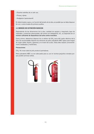 159
Situaciones de emergencia en obra
• Guantes estériles de un solo uso.
• Pinzas y tijeras.
• Analgésico (paracetamol).
En determinados casos, y en función del tamaño de la obra, es posible que se deba disponer
de uno o varios locales de primeros auxilios.
4.4 MEDIOS DE EXTINCIÓN BÁSICOS
Dependiendo de las dimensiones de la obra, cantidad de equipos y maquinaria, tipos de
materiales y sustancias almacenadas, del número de trabajadores, etc., se dispondrá de un
número suficiente de dispositivos de lucha contra incendios.
Como mínimo, deberemos disponer de un extintor de CO2 cerca del cuadro eléctrico de la
obra. Es recomendable disponer de extintores de polvo polivalente ABC (aptos para fuegos
de origen sólido, líquido y gaseoso), en el resto de la obra. Todos ellos estarán conveniente-
mente señalizados y mantenidos.
Precauciones:
CO2: No rociar sobre la piel; produce quemaduras.
Polvo polivalente ABC: no son adecuados para su uso en recintos pequeños cerrados por-
que pueden provocar asfixia.
08 Ficha situaciones de emergencia en obra.qxp 07/01/2010 12:39 PÆgina 159
 
