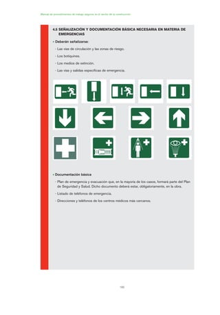 160
Manual de procedimientos de trabajo seguros en el sector de la construcción
4.5 SEÑALIZACIÓN Y DOCUMENTACIÓN BÁSICA NECESARIA EN MATERIA DE
EMERGENCIAS
• Deberán señalizarse:
- Las vías de circulación y las zonas de riesgo.
- Los botiquines.
- Los medios de extinción.
- Las vías y salidas específicas de emergencia.
• Documentación básica
- Plan de emergencia y evacuación que, en la mayoría de los casos, formará parte del Plan
de Seguridad y Salud. Dicho documento deberá estar, obligatoriamente, en la obra.
- Listado de teléfonos de emergencia.
- Direcciones y teléfonos de los centros médicos más cercanos.
08 Ficha situaciones de emergencia en obra.qxp 07/01/2010 12:41 PÆgina 160
 