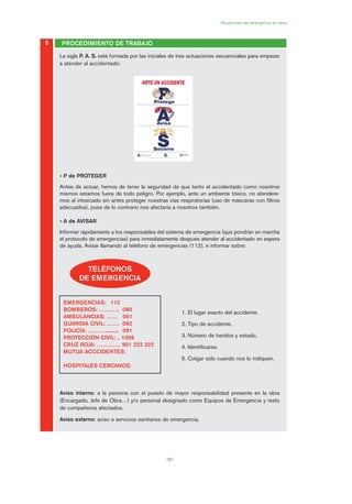 161
Situaciones de emergencia en obra
La sigla P. A. S. está formada por las iníciales de tres actuaciones secuenciales para empezar
a atender al accidentado:
• P de PROTEGER
Antes de actuar, hemos de tener la seguridad de que tanto el accidentado como nosotros
mismos estamos fuera de todo peligro. Por ejemplo, ante un ambiente tóxico, no atendere-
mos al intoxicado sin antes proteger nuestras vías respiratorias (uso de máscaras con filtros
adecuados), pues de lo contrario nos afectaría a nosotros también.
• A de AVISAR
Informar rápidamente a los responsables del sistema de emergencia (que pondrán en marcha
el protocolo de emergencias) para inmediatamente después atender al accidentado en espera
de ayuda. Avisar llamando al teléfono de emergencias (112), e informar sobre:
1. El lugar exacto del accidente.
2. Tipo de accidente.
3. Número de heridos y estado.
4. Identificarse.
5. Colgar sólo cuando nos lo indiquen.
Aviso interno: a la persona con el puesto de mayor responsabilidad presente en la obra
(Encargado, Jefe de Obra…) y/o personal designado como Equipos de Emergencia y resto
de compañeros afectados.
Aviso externo: aviso a servicios sanitarios de emergencia.
5 PROCEDIMIENTO DE TRABAJO
TELÉFONOS
DE EMERGENCIA
EMERGENCIAS: 112
BOMBEROS: …….….. 080
AMBULANCIAS: …… 061
GUARDIA CIVIL: .…… 062
POLICÍA: .………........... 091
PROTECCIÓN CIVIL: .. 1006
CRUZ ROJA: …………. 901 222 222
MUTUA ACCCIDENTES:
HOSPITALES CERCANOS:
08 Ficha situaciones de emergencia en obra.qxp 07/01/2010 12:41 PÆgina 161
 