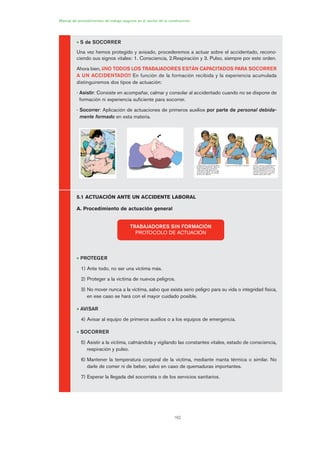 162
Manual de procedimientos de trabajo seguros en el sector de la construcción
• S de SOCORRER
Una vez hemos protegido y avisado, procederemos a actuar sobre el accidentado, recono-
ciendo sus signos vitales: 1. Consciencia, 2.Respiración y 3. Pulso, siempre por este orden.
Ahora bien, ¡¡NO TODOS LOS TRABAJADORES ESTÁN CAPACITADOS PARA SOCORRER
A UN ACCIDENTADO!! En función de la formación recibida y la experiencia acumulada
distinguiremos dos tipos de actuación:
- Asistir: Consiste en acompañar, calmar y consolar al accidentado cuando no se dispone de
formación ni experiencia suficiente para socorrer.
- Socorrer: Aplicación de actuaciones de primeros auxilios por parte de personal debida-
mente formado en esta materia.
5.1 ACTUACIÓN ANTE UN ACCIDENTE LABORAL
A. Procedimiento de actuación general
• PROTEGER
1) Ante todo, no ser una víctima más.
2) Proteger a la víctima de nuevos peligros.
3) No mover nunca a la víctima, salvo que exista serio peligro para su vida o integridad física,
en ese caso se hará con el mayor cuidado posible.
• AVISAR
4) Avisar al equipo de primeros auxilios o a los equipos de emergencia.
• SOCORRER
5) Asistir a la víctima, calmándola y vigilando las constantes vitales, estado de consciencia,
respiración y pulso.
6) Mantener la temperatura corporal de la víctima, mediante manta térmica o similar. No
darle de comer ni de beber, salvo en caso de quemaduras importantes.
7) Esperar la llegada del socorrista o de los servicios sanitarios.
TRABAJADORES SIN FORMACIÓN
PROTOCOLO DE ACTUACIÓN
08 Ficha situaciones de emergencia en obra.qxp 07/01/2010 12:41 PÆgina 162
 