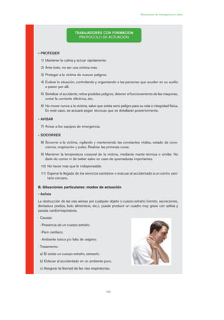 163
Situaciones de emergencia en obra
• PROTEGER
1) Mantener la calma y actuar rápidamente.
2) Ante todo, no ser una víctima más.
3) Proteger a la víctima de nuevos peligros.
4) Evaluar la situación, controlando y organizando a las personas que acuden en su auxilio
o pasen por allí.
5) Señalizar el accidente, retirar posibles peligros, detener el funcionamiento de las máquinas,
cortar la corriente eléctrica, etc.
6) No mover nunca a la víctima, salvo que exista serio peligro para su vida o integridad física.
En este caso, se actuará según técnicas que se detallarán posteriormente.
• AVISAR
7) Avisar a los equipos de emergencia.
• SOCORRER
8) Socorrer a la víctima, vigilando y manteniendo las constantes vitales, estado de cons-
ciencia, respiración y pulso. Realizar las primeras curas.
9) Mantener la temperatura corporal de la víctima, mediante manta térmica o similar. No
darle de comer ni de beber salvo en caso de quemaduras importantes.
10) No hacer más que lo indispensable.
11) Esperar la llegada de los servicios sanitarios o evacuar al accidentado a un centro sani-
tario cercano.
B. Situaciones particulares: modos de actuación
• Asfixia
La obstrucción de las vías aéreas por cualquier objeto o cuerpo extraño (vómito, secreciones,
dentadura postiza, bolo alimenticio, etc.), puede producir un cuadro muy grave con asfixia y
parada cardiorrespiratoria.
- Causas:
· Presencia de un cuerpo extraño.
· Paro cardíaco.
· Ambiente tóxico y/o falta de oxígeno.
- Tratamiento:
a) Si existe un cuerpo extraño, extraerlo.
b) Colocar al accidentado en un ambiente puro.
c) Asegurar la libertad de las vías respiratorias.
TRABAJADORES CON FORMACIÓN
PROTOCOLO DE ACTUACIÓN
08 Ficha situaciones de emergencia en obra.qxp 07/01/2010 12:42 PÆgina 163
 