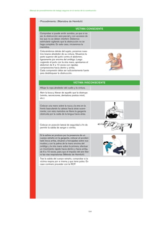 164
Manual de procedimientos de trabajo seguros en el sector de la construcción
- Procedimiento: (Maniobra de Heimlich)
VÍCTIMA CONSCIENTE
Comprobar si puede emitir sonidos, ya que si es
así, la obstrucción será parcial y con accesos de
tos que no se deben interferir. Debemos
estimularle vigilando que la obstrucción no se
haga completa. En este caso, iniciaremos la
maniobra.
Colocándonos detrás del sujeto, ponemos nues-
tros brazos alrededor de su cintura. Situamos la
parte superior del puño contra el abdomen,
ligeramente por encima del ombligo. Luego
cogiendo el puño con la otra mano, apretamos el
abdomen de 6 a 10 veces con rápidas
compresiones hacia dentro y arriba.
Cada compresión debe ser suficientemente fuerte
para desbloquear la obstrucción.
VÍCTIMA INSCONSCIENTE
Aflojar la ropa alrededor del cuello y la cintura.
Abrir la boca y liberar de aquello que la obstruya
(vómito, secreciones, dentadura postiza móvil,
etc.).
Colocar una mano sobre la nuca y la otra en la
frente basculando la cabeza hacia atrás suave-
mente; con esta maniobra se libera la garganta
obstruida por la caída de la lengua hacia atrás.
Colocar en posición lateral de seguridad a fin de
permitir la salida de sangre o vómito.
Si la asfixia se produce por la presencia de un
cuerpo extraño en la garganta, colocar al acciden-
tado boca arriba, situarse a horcajadas sobre sus
muslos y con la palma de la mano encima del
ombligo y la otra mano sobre la primera, efectuar
un movimiento rápido hacia dentro y hacia arriba,
de 6 a 10 veces, para que el impulso del aire libe-
re las vías respiratorias (Método de Heimlich).
Tras la salida del cuerpo extraño, comprobar si la
víctima respira por sí misma y que tiene pulso. En
caso contrario proceder con la RCP.
08 Ficha situaciones de emergencia en obra.qxp 07/01/2010 12:42 PÆgina 164
 