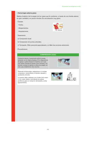 165
Situaciones de emergencia en obra
• Hemorragia externa grave
Salida al exterior de la sangre de los vasos que la contienen, a través de una herida exterior,
en gran cantidad y en pocos minutos. Es una situación muy grave.
- Causas:
· Cortes.
· Atrapamientos.
· Amputaciones.
- Tratamiento:
a) Compresión local.
b) Compresión de puntos arteriales.
c) Torniquete. (Sólo personal especializado y si fallan las acciones anteriores).
- Procedimiento:
Arteria
COMPRESIÓN LOCAL
Comprimir directa y fuertemente sobre la herida,
actuando con la máxima limpieza. Si no disponemos
de gasas o paños limpios lo haremos con nues-
tras manos, durante al menos cinco minutos y sin
levantar, aunque el apósito se llene de sangre, en
este caso añadiremos otros encima.
Detenida la hemorragia, realizaremos un vendaje
compresivo, manteniendo el miembro elevado y
acostando al herido.
La presión debe realizarse con el talón de la mano
o con cuatro dedos, controlando los pulsos
periféricos para no comprimir demasiado y evitar
agravamientos.
08 Ficha situaciones de emergencia en obra.qxp 07/01/2010 12:42 PÆgina 165
 