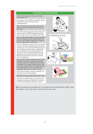 6
167
Situaciones de emergencia en obra
Nota: Procedimiento recomendado por la Sociedad Europea de Reanimación (ERC), válido
para adultos y niños, tanto para un socorrista como para varios.
REANIMACIÓN CARDIOPULMONAR
Activar inmediatamente el sistema de emergen-
cias (teléfono 112).
Es importante iniciar la RCP cuanto antes, desde
el momento en que se produce el paro
cardiorrespiratorio.
Valorar el estado de consciencia a través de la
respuesta ante los estímulos del socorrista (voz,
tacto, etc.).
Si la víctima está inconsciente: pedir ayuda, colo-
carla en posición de RCP (estirada boca arriba
sobre el suelo o sobre una superficie lisa y dura).
Abrir y mantener permeable la vía aérea: maniobra
frente-nuca-barbilla, extraer cuerpos extraños de
la boca, si los hubiese, y determinar la existencia
de paro respiratorio (ver y escuchar).
Si una vez abierta la vía aérea la víctima no respira
o lo hace de manera anormal hay que proceder a
introducir aire en sus pulmones. Para ello, hay que
unir los labios a los de la víctima y tapándole la
nariz se insuflará aire de manera progresiva. El
ritmo es de una vez cada 6 segundos. Hay que
asegurarse de que el aire llega a los pulmones.
Para ello hay que verificar si el pecho asciende
con las insuflaciones.
Si se ha determinado la existencia de paro cardio-
rrespiratorio, mediante comprobación del pulso
carotideo durante 5-10 segundos, debe iniciarse
inmediatamente el masaje cardíaco externo, alter-
nando 30 compresiones con 2 insuflaciones. Para
que resulte efectivo, el ritmo de compresiones
conseguido debería ser de 100 por minuto.
Si hay pulso carotídeo: continuar ventilando a un
ritmo de una vez cada 6 segundos.
Comprobar el pulso carotídeo cada cuatro ciclos.
Continuar con la RCP hasta que retornen espon-
táneamente el pulso y la respiración, o hasta que
la víctima sea atendida por personal sanitario.
a) Apertura de vía aérea
08 Ficha situaciones de emergencia en obra.qxp 07/01/2010 12:43 PÆgina 167
 