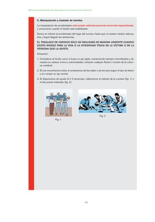 168
Manual de procedimientos de trabajo seguros en el sector de la construcción
C. Manipulación y traslado de heridos
La manipulación de accidentados sólo puede realizarla personal socorrista especializado,
y únicamente cuando el herido está estabilizado.
Nunca se retirará al accidentado del lugar del suceso, hasta que no existan medios adecua-
dos y hayan llegado las asistencias.
EL TRASLADO DE HERIDOS SÓLO SE REALIZARÁ DE MANERA URGENTE CUANDO
EXISTA RIESGO PARA LA VIDA O LA INTEGRIDAD FÍSICA DE LA VÍCTIMA O DE LA
PERSONA QUE LA ASISTE.
Actuación:
1. Considerar al herido como si fuese un eje rígido, manteniendo siempre inmovilizados y ali-
neados su cabeza, tronco y extremidades, evitando cualquier flexión o torsión de la colum-
na vertebral.
2. Si nos encontramos solos, le arrastremos de las axilas o de los pies según el tipo de lesión
y sin romper su eje central.
3. Si disponemos de ayuda (3 ó 5 personas), utilizaremos el método de la cuchara (fig. 1) o
el del puente holandés (fig. 2).
Fig. 1
Fig. 2
08 Ficha situaciones de emergencia en obra.qxp 07/01/2010 12:43 PÆgina 168
 