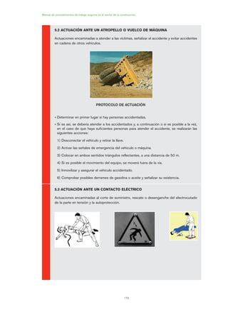 170
Manual de procedimientos de trabajo seguros en el sector de la construcción
5.2 ACTUACIÓN ANTE UN ATROPELLO O VUELCO DE MÁQUINA
Actuaciones encaminadas a atender a las víctimas, señalizar el accidente y evitar accidentes
en cadena de otros vehículos.
PROTOCOLO DE ACTUACIÓN
• Determinar en primer lugar si hay personas accidentadas.
• Si es así, se debería atender a los accidentados y, a continuación o si es posible a la vez,
en el caso de que haya suficientes personas para atender el accidente, se realizarán las
siguientes acciones:
1) Desconectar el vehículo y retirar la llave.
2) Activar las señales de emergencia del vehículo o máquina.
3) Colocar en ambos sentidos triángulos reflectantes, a una distancia de 50 m.
4) Si es posible el movimiento del equipo, se moverá fuera de la vía.
5) Inmovilizar y asegurar el vehículo accidentado.
6) Comprobar posibles derrames de gasolina o aceite y señalizar su existencia.
5.3 ACTUACIÓN ANTE UN CONTACTO ELÉCTRICO
Actuaciones encaminadas al corte de suministro, rescate o desenganche del electrocutado
de la parte en tensión y la autoprotección.
08 Ficha situaciones de emergencia en obra.qxp 07/01/2010 12:43 PÆgina 170
 