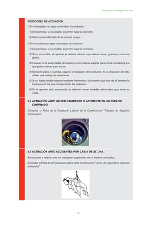171
Situaciones de emergencia en obra
PROTOCOLO DE ACTUACIÓN
• Si el trabajador no sigue conectado al conductor:
1) Desconectar, si es posible, en primer lugar la corriente.
2) Retirar al accidentado de la zona de riesgo.
• Si el accidentado sigue conectado al conductor:
1) Desconectar, si es posible, en primer lugar la corriente.
2) Si no es posible, el operario se deberá colocar ropa aislante (ropa, guantes y botas de
goma).
3) Colocar en el suelo tablas de madera u otro material aislante para formar una tarima a la
que poder subirse para actuar.
4) Mediante palos o cuerdas, separar al trabajador del conductor. Si se dispusiera de ello,
utilizar una pértiga de salvamento.
5) Si no fuese posible separar mediante elementos y tuviésemos que tirar de él, siempre lo
haremos por los pies interponiendo los aislantes.
6) Si el operario está suspendido se deberán tomar medidas adicionales para evitar su
caída.
5.4 ACTUACIÓN ANTE UN SEPULTAMIENTO O ACCIDENTE EN UN ESPACIO
CONFINADO
Consultar la Ficha de la Fundación Laboral de la Construcción "Trabajos en Espacios
Confinados".
5.5 ACTUACIÓN ANTE ACCIDENTES POR CAÍDA DE ALTURA
Actuaciones a realizar ante un trabajador suspendido de un sistema anticaídas.
Consultar la Ficha de la Fundación Laboral de la Construcción "Arnés de seguridad y sistemas
anticaídas".
08 Ficha situaciones de emergencia en obra.qxp 07/01/2010 12:43 PÆgina 171
 