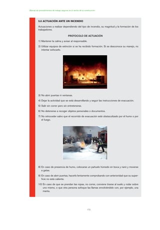 172
Manual de procedimientos de trabajo seguros en el sector de la construcción
5.6 ACTUACIÓN ANTE UN INCENDIO
Actuaciones a realizar dependiendo del tipo de incendio, su magnitud y la formación de los
trabajadores.
PROTOCOLO DE ACTUACIÓN
1) Mantener la calma y avisar al responsable.
2) Utilizar equipos de extinción si se ha recibido formación. Si se desconoce su manejo, no
intentar sofocarlo.
3) No abrir puertas ni ventanas.
4) Dejar la actividad que se está desarrollando y seguir las instrucciones de evacuación.
5) Salir sin correr pero sin entretenerse.
6) No detenerse a recoger objetos personales o documentos.
7) No retroceder salvo que el recorrido de evacuación esté obstaculizado por el humo o por
el fuego.
8) En caso de presencia de humo, colocarse un pañuelo húmedo en boca y nariz y moverse
a gatas.
9) En caso de abrir puertas, hacerlo lentamente comprobando con anterioridad que su super-
ficie no está caliente.
10) En caso de que se prendan las ropas, no correr, conviene tirarse al suelo y rodar sobre
uno mismo, o que otra persona sofoque las llamas envolviéndolo con, por ejemplo, una
manta.
08 Ficha situaciones de emergencia en obra.qxp 07/01/2010 12:44 PÆgina 172
 