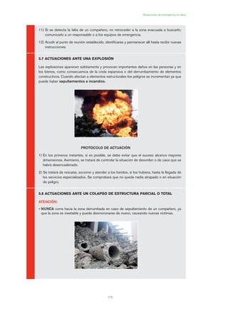 173
Situaciones de emergencia en obra
11) Si se detecta la falta de un compañero, no retroceder a la zona evacuada a buscarlo;
comunicarlo a un responsable o a los equipos de emergencia.
12) Acudir al punto de reunión establecido, identificarse y permanecer allí hasta recibir nuevas
instrucciones.
5.7 ACTUACIONES ANTE UNA EXPLOSIÓN
Las explosiones aparecen súbitamente y provocan importantes daños en las personas y en
los bienes, como consecuencia de la onda expansiva o del derrumbamiento de elementos
constructivos. Cuando afectan a elementos estructurales los peligros se incrementan ya que
puede haber sepultamientos e incendios.
PROTOCOLO DE ACTUACIÓN
1) En los primeros instantes, si es posible, se debe evitar que el suceso alcance mayores
dimensiones. Asimismo, se tratará de controlar la situación de desorden o de caos que se
habrá desencadenado.
2) Se tratará de rescatar, socorrer y atender a los heridos, si los hubiera, hasta la llegada de
los servicios especializados. Se comprobará que no queda nadie atrapado o en situación
de peligro.
5.8 ACTUACIONES ANTE UN COLAPSO DE ESTRUCTURA PARCIAL O TOTAL
ATENCIÓN:
• NUNCA corra hacia la zona derrumbada en caso de sepultamiento de un compañero, ya
que la zona es inestable y puede desmoronarse de nuevo, causando nuevas víctimas.
08 Ficha situaciones de emergencia en obra.qxp 07/01/2010 12:44 PÆgina 173
 