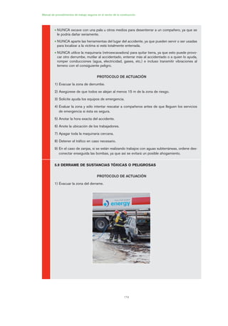 174
Manual de procedimientos de trabajo seguros en el sector de la construcción
• NUNCA excave con una pala u otros medios para desenterrar a un compañero, ya que se
le podría dañar seriamente.
• NUNCA aparte las herramientas del lugar del accidente, ya que pueden servir o ser usadas
para localizar a la víctima si está totalmente enterrada.
• NUNCA utilice la maquinaria (retroexcavadora) para quitar tierra, ya que esto puede provo-
car otro derrumbe, mutilar al accidentado, enterrar más al accidentado o a quien lo ayuda,
romper conducciones (agua, electricidad, gases, etc.) e incluso transmitir vibraciones al
terreno con el consiguiente peligro.
PROTOCOLO DE ACTUACIÓN
1) Evacuar la zona de derrumbe.
2) Asegúrese de que todos se alejan al menos 15 m de la zona de riesgo.
3) Solicite ayuda los equipos de emergencia.
4) Evaluar la zona y sólo intentar rescatar a compañeros antes de que lleguen los servicios
de emergencia si ésta es segura.
5) Anotar la hora exacta del accidente.
6) Anote la ubicación de los trabajadores.
7) Apagar toda la maquinaria cercana.
8) Detener el tráfico en caso necesario.
9) En el caso de zanjas, si se están realizando trabajos con aguas subterráneas, ordene des-
conectar enseguida las bombas, ya que así se evitará un posible ahogamiento.
5.9 DERRAME DE SUSTANCIAS TÓXICAS O PELIGROSAS
PROTOCOLO DE ACTUACIÓN
1) Evacuar la zona del derrame.
08 Ficha situaciones de emergencia en obra.qxp 07/01/2010 12:45 PÆgina 174
 