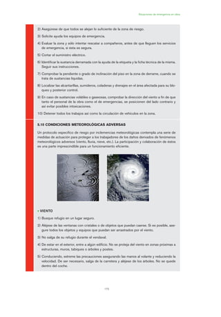 175
Situaciones de emergencia en obra
2) Asegúrese de que todos se alejan lo suficiente de la zona de riesgo.
3) Solicite ayuda los equipos de emergencia.
4) Evaluar la zona y sólo intentar rescatar a compañeros, antes de que lleguen los servicios
de emergencia, si ésta es segura.
5) Cortar el suministro eléctrico.
6) Identificar la sustancia derramada con la ayuda de la etiqueta y la ficha técnica de la misma.
Seguir sus instrucciones.
7) Comprobar la pendiente o grado de inclinación del piso en la zona de derrame, cuando se
trata de sustancias líquidas.
8) Localizar las alcantarillas, sumideros, coladeras y drenajes en el área afectada para su blo-
queo y posterior control.
9) En caso de sustancias volátiles o gaseosas, comprobar la dirección del viento a fin de que
tanto el personal de la obra como el de emergencias, se posicionen del lado contrario y
así evitar posibles intoxicaciones.
10) Detener todos los trabajos así como la circulación de vehículos en la zona.
5.10 CONDICIONES METEOROLÓGICAS ADVERSAS
Un protocolo específico de riesgo por inclemencias meteorológicas contempla una serie de
medidas de actuación para proteger a los trabajadores de los daños derivados de fenómenos
meteorológicos adversos (viento, lluvia, nieve, etc.). La participación y colaboración de éstos
es una parte imprescindible para un funcionamiento eficiente.
• VIENTO
1) Busque refugio en un lugar seguro.
2) Aléjese de las ventanas con cristales o de objetos que puedan caerse. Si es posible, ase-
gure todos los objetos y equipos que puedan ser arrastrados por el viento.
3) No salga de su refugio durante el vendaval.
4) De estar en el exterior, entre a algún edificio. No se proteja del viento en zonas próximas a
estructuras, muros, tabiques o árboles y postes.
5) Conduciendo, extreme las precauciones asegurando las manos al volante y reduciendo la
velocidad. De ser necesario, salga de la carretera y aléjese de los árboles. No se quede
dentro del coche.
08 Ficha situaciones de emergencia en obra.qxp 07/01/2010 12:45 PÆgina 175
 