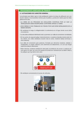 18
PROCEDIMIENTO ADECUADO DE TRABAJO
Manual de procedimientos de trabajo seguros en el sector de la construcción
5
5.1 ACTUACIONES DE CARÁCTER GENERAL
Los principios que deben regir en toda señalización exterior de obras de edificación son: pro-
tección máxima e inconvenientes mínimos para el público; y protección máxima para los traba-
jadores de la obra.
• LA OBRA ES UN PROCESO EN EVOLUCIÓN CONTINUA POR LO QUE LA
SEÑALIZACIÓN DEBE MODIFICARSE CONFORME AVANZA LA OBRA.
• DOS OBRAS O DOS TRABAJOS NO TIENEN POR QUÉ ESTAR SEÑALIZADOS DE LA
MISMA MANERA.
• Se señalizará el riesgo, la obligatoriedad o la advertencia en el lugar donde ocurra dicha
circunstancia.
• La obra debe señalizarse delimitando todo su perímetro con vallas de cerramiento normalizadas.
• En los puntos de especial peligro (estrechamientos o escalones laterales donde existe trá-
fico abierto, etc.) debe señalizarse durante toda la noche, mediante balizas luminosas u
otros sistemas.
• Las vallas de cerramiento para peatones, formadas por elementos tubulares, aisladas o
empalmadas, no podrán utilizarse como elementos de balizamiento, a no ser que tengan
superficies planas reflectantes.
• Debe indicarse, mediante señalización adecuada, la prohibición de acceso a cualquier per-
sona ajena a la obra, así como los equipos de protección individual que se deben utilizar y
los peligros que hay dentro de la obra.
• Se señalizará correctamente el acceso de vehículos.
PROHIBIDO EL PASO A TODA
PERSONA AJENA A LA OBRA
01 Ficha acotacion y seæaliza....qxp 07/01/2010 10:04 PÆgina 18
 