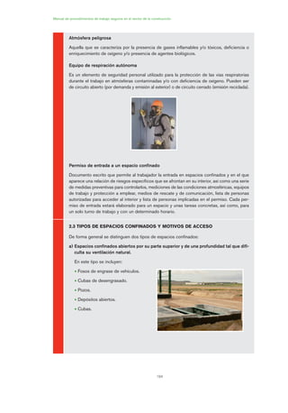 184
Atmósfera peligrosa
Aquella que se caracteriza por la presencia de gases inflamables y/o tóxicos, deficiencia o
enriquecimiento de oxígeno y/o presencia de agentes biológicos.
Equipo de respiración autónoma
Es un elemento de seguridad personal utilizado para la protección de las vías respiratorias
durante el trabajo en atmósferas contaminadas y/o con deficiencia de oxígeno. Pueden ser
de circuito abierto (por demanda y emisión al exterior) o de circuito cerrado (emisión reciclada).
Permiso de entrada a un espacio confinado
Documento escrito que permite al trabajador la entrada en espacios confinados y en el que
aparece una relación de riesgos específicos que se afrontan en su interior, así como una serie
de medidas preventivas para controlarlos, mediciones de las condiciones atmosféricas, equipos
de trabajo y protección a emplear, medios de rescate y de comunicación, lista de personas
autorizadas para acceder al interior y lista de personas implicadas en el permiso. Cada per-
miso de entrada estará elaborado para un espacio y unas tareas concretas, así como, para
un solo turno de trabajo y con un determinado horario.
2.3 TIPOS DE ESPACIOS CONFINADOS Y MOTIVOS DE ACCESO
De forma general se distinguen dos tipos de espacios confinados:
a) Espacios confinados abiertos por su parte superior y de una profundidad tal que difi-
culta su ventilación natural.
En este tipo se incluyen:
• Fosos de engrase de vehículos.
• Cubas de desengrasado.
• Pozos.
• Depósitos abiertos.
• Cubas.
Manual de procedimientos de trabajo seguros en el sector de la construcción
09 Ficha trabajos espacios confinados.qxp 07/01/2010 13:06 PÆgina 184
 