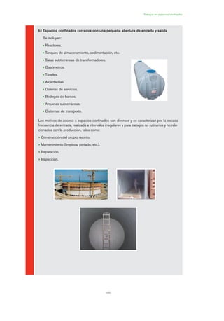 185
Trabajos en espacios confinados
b) Espacios confinados cerrados con una pequeña abertura de entrada y salida
Se incluyen:
• Reactores.
• Tanques de almacenamiento, sedimentación, etc.
• Salas subterráneas de transformadores.
• Gasómetros.
• Túneles.
• Alcantarillas.
• Galerías de servicios.
• Bodegas de barcos.
• Arquetas subterráneas.
• Cisternas de transporte.
Los motivos de acceso a espacios confinados son diversos y se caracterizan por la escasa
frecuencia de entrada, realizada a intervalos irregulares y para trabajos no rutinarios y no rela-
cionados con la producción, tales como:
• Construcción del propio recinto.
• Mantenimiento (limpieza, pintado, etc.).
• Reparación.
• Inspección.
09 Ficha trabajos espacios confinados.qxp 07/01/2010 13:07 PÆgina 185
 
