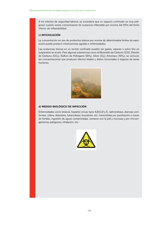 188
Manual de procedimientos de trabajo seguros en el sector de la construcción
A los efectos de seguridad laboral, se considera que un espacio confinado es muy peli-
groso cuando exista concentración de sustancia inflamable por encima del 25% del límite
inferior de inflamabilidad.
c) INTOXICACIÓN
La concentración en aire de productos tóxicos por encima de determinados límites de expo-
sición puede producir intoxicaciones agudas o enfermedades.
Las sustancias tóxicas en un recinto confinado pueden ser gases, vapores o polvo fino en
suspensión en el aire. Para algunas substancias como el Monóxido de Carbono (CO), Dióxido
de Carbono (CO2), Sulfuro de Hidrógeno (SH2), Cloro (Cl2), Amoniaco (NH3); se conocen
las concentraciones que producen efectos letales y daños funcionales a órganos de seres
humanos.
d) RIESGO BIOLÓGICO DE INFECCIÓN
Enfermedades como tétanos, hepatitis víricas tipos A,B,C,D y E, salmonelosis, diarreas coni-
formes, cólera, disentería, tuberculosis, brucelosis, etc. transmitidas por penetración a través
de heridas, ingestión de aguas contaminadas, contacto con la piel y mucosas y por microor-
ganismos patógenos, inhalación, etc.
09 Ficha trabajos espacios confinados.qxp 07/01/2010 13:08 PÆgina 188
 