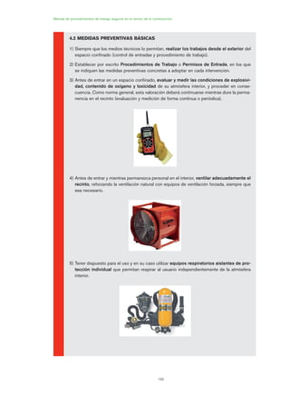 190
Manual de procedimientos de trabajo seguros en el sector de la construcción
4.2 MEDIDAS PREVENTIVAS BÁSICAS
1) Siempre que los medios técnicos lo permitan, realizar los trabajos desde el exterior del
espacio confinado (control de entradas y procedimiento de trabajo).
2) Establecer por escrito Procedimientos de Trabajo o Permisos de Entrada, en los que
se indiquen las medidas preventivas concretas a adoptar en cada intervención.
3) Antes de entrar en un espacio confinado, evaluar y medir las condiciones de explosivi-
dad, contenido de oxígeno y toxicidad de su atmósfera interior, y proceder en conse-
cuencia. Como norma general, esta valoración deberá continuarse mientras dure la perma-
nencia en el recinto (evaluación y medición de forma continua o periódica).
4) Antes de entrar y mientras permanezca personal en el interior, ventilar adecuadamente el
recinto, reforzando la ventilación natural con equipos de ventilación forzada, siempre que
sea necesario.
5) Tener dispuesto para el uso y en su caso utilizar equipos respiratorios aislantes de pro-
tección individual que permitan respirar al usuario independientemente de la atmósfera
interior.
09 Ficha trabajos espacios confinados.qxp 07/01/2010 13:09 PÆgina 190
 