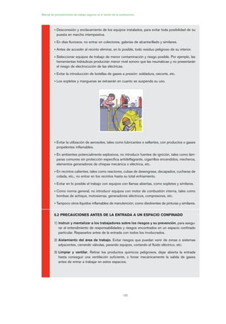 192
Manual de procedimientos de trabajo seguros en el sector de la construcción
• Desconexión y enclavamiento de los equipos instalados, para evitar toda posibilidad de su
puesta en marcha intempestiva.
• En días lluviosos, no entrar en colectores, galerías de alcantarillado y similares.
• Antes de acceder al recinto eliminar, en lo posible, todo residuo peligroso de su interior.
• Seleccionar equipos de trabajo de menor contaminación y riesgo posible. Por ejemplo, las
herramientas hidráulicas producirán menor nivel sonoro que las neumáticas y no presentarán
el riesgo de electrocución de las eléctricas.
• Evitar la introducción de botellas de gases a presión: soldadura, oxicorte, etc.
• Los sopletes y mangueras se extraerán en cuanto se suspenda su uso.
• Evitar la utilización de aerosoles, tales como lubricantes o sellantes, con productos o gases
propelentes inflamables.
• En ambientes potencialmente explosivos, no introducir fuentes de ignición, tales como lám-
paras comunes sin protección específica antideflagrante, cigarrillos encendidos, mecheros,
elementos generadores de chispas mecánica o eléctrica, etc.
• En recintos calientes, tales como reactores, cubas de desengrase, decapados, cucharas de
colada, etc., no entrar en los recintos hasta su total enfriamiento.
• Evitar en lo posible el trabajo con equipos con llamas abiertas, como sopletes y similares.
• Como norma general, no introducir equipos con motor de combustión interna, tales como
bombas de achique, motosierras, generadores eléctricos, compresores, etc.
• Tampoco otros líquidos inflamables de manutención, como disolventes de pinturas y similares.
5.2 PRECAUCIONES ANTES DE LA ENTRADA A UN ESPACIO CONFINADO
1) Instruir y mentalizar a los trabajadores sobre los riesgos y su prevención, para asegu-
rar el entendimiento de responsabilidades y riesgos encontrados en un espacio confinado
particular. Repasarlos antes de la entrada con todos los involucrados.
2) Aislamiento del área de trabajo. Evitar riesgos que puedan venir de zonas o sistemas
adyacentes, cerrando válvulas, parando equipos, cortando el fluido eléctrico, etc.
3) Limpiar y ventilar. Retirar los productos químicos peligrosos, dejar abierta la entrada
hasta conseguir una ventilación suficiente, o forzar mecánicamente la salida de gases
antes de entrar a trabajar en estos espacios.
09 Ficha trabajos espacios confinados.qxp 07/01/2010 13:09 PÆgina 192
 
