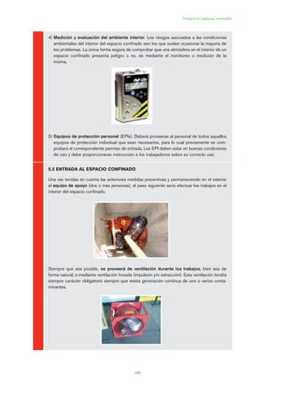 193
Trabajos en espacios confinados
4) Medición y evaluación del ambiente interior. Los riesgos asociados a las condiciones
ambientales del interior del espacio confinado son los que suelen ocasionar la mayoría de
los problemas. La única forma segura de comprobar que una atmósfera en el interior de un
espacio confinado presenta peligro o no, es mediante el monitoreo o medición de la
misma.
5) Equipos de protección personal (EPIs). Deberá proveerse al personal de todos aquellos
equipos de protección individual que sean necesarios, para lo cual previamente se com-
probará el correspondiente permiso de entrada. Los EPI deben estar en buenas condiciones
de uso y debe proporcionarse instrucción a los trabajadores sobre su correcto uso.
5.3 ENTRADA AL ESPACIO CONFINADO
Una vez tenidas en cuenta las anteriores medidas preventivas y permaneciendo en el exterior
el equipo de apoyo (dos o más personas), el paso siguiente sería efectuar los trabajos en el
interior del espacio confinado.
Siempre que sea posible, se proveerá de ventilación durante los trabajos, bien sea de
forma natural, o mediante ventilación forzada (impulsión y/o extracción). Esta ventilación tendrá
siempre carácter obligatorio siempre que exista generación continua de uno o varios conta-
minantes.
09 Ficha trabajos espacios confinados.qxp 07/01/2010 13:10 PÆgina 193
 
