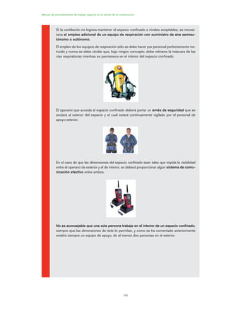 194
Manual de procedimientos de trabajo seguros en el sector de la construcción
Si la ventilación no lograra mantener el espacio confinado a niveles aceptables, se necesi-
taría el empleo adicional de un equipo de respiración con suministro de aire semiau-
tónomo o autónomo.
El empleo de los equipos de respiración sólo se debe hacer por personal perfectamente ins-
truido y nunca se debe olvidar que, bajo ningún concepto, debe retirarse la máscara de las
vías respiratorias mientras se permanece en el interior del espacio confinado.
El operario que acceda al espacio confinado deberá portar un arnés de seguridad que se
anclará al exterior del espacio y el cual estará continuamente vigilado por el personal de
apoyo exterior.
En el caso de que las dimensiones del espacio confinado sean tales que impida la visibilidad
entre el operario de exterior y el de interior, se deberá proporcionar algún sistema de comu-
nicación efectivo entre ambos.
No es aconsejable que una sola persona trabaje en el interior de un espacio confinado,
siempre que las dimensiones de éste lo permitan, y como se ha comentado anteriormente
existirá siempre un equipo de apoyo, de al menos dos personas en el exterior.
09 Ficha trabajos espacios confinados.qxp 07/01/2010 13:10 PÆgina 194
 