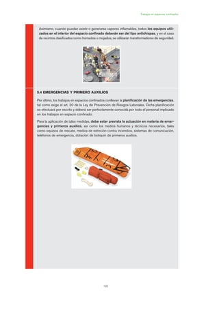 6
195
Trabajos en espacios confinados
Asimismo, cuando puedan existir o generarse vapores inflamables, todos los equipos utili-
zados en el interior del espacio confinado deberán ser del tipo antichispas, y en el caso
de recintos clasificados como húmedos o mojados, se utilizarán transformadores de seguridad.
5.4 EMERGENCIAS Y PRIMERO AUXILIOS
Por último, los trabajos en espacios confinados conllevan la planificación de las emergencias,
tal como exige el art. 20 de la Ley de Prevención de Riesgos Laborales. Dicha planificación
se efectuará por escrito y deberá ser perfectamente conocida por todo el personal implicado
en los trabajos en espacio confinado.
Para la aplicación de tales medidas, debe estar prevista la actuación en materia de emer-
gencias y primeros auxilios, así como los medios humanos y técnicos necesarios, tales
como equipos de rescate, medios de extinción contra incendios, sistemas de comunicación,
teléfonos de emergencia, dotación de botiquín de primeros auxilios.
09 Ficha trabajos espacios confinados.qxp 07/01/2010 13:10 PÆgina 195
 