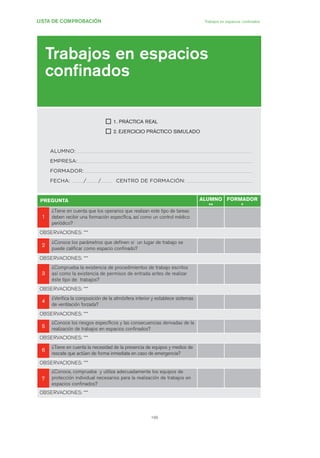 199
LISTA DE COMPROBACIÓN Trabajos en espacios confinados
Trabajos en espacios
confinados
1. PRÁCTICA REAL
2. EJERCICIO PRÁCTICO SIMULADO
ALUMNO:
EMPRESA:
FORMADOR:
FECHA: / / CENTRO DE FORMACIÓN:
PREGUNTA ALUMNO
**
FORMADOR
*
11
¿Tiene en cuenta que los operarios que realizan este tipo de tareas
deben recibir una formación específica, así como un control médico
periódico?
OBSERVACIONES: ***
22
¿Conoce los parámetros que definen si un lugar de trabajo se
puede calificar como espacio confinado?
OBSERVACIONES: ***
33
¿Comprueba la existencia de procedimientos de trabajo escritos
así como la existencia de permisos de entrada antes de realizar
éste tipo de trabajos?
OBSERVACIONES: ***
44
¿Verifica la composición de la atmósfera interior y establece sistemas
de ventilación forzada?
OBSERVACIONES: ***
55
¿Conoce los riesgos específicos y las consecuencias derivadas de la
realización de trabajos en espacios confinados?
OBSERVACIONES: ***
66
¿Tiene en cuenta la necesidad de la presencia de equipos y medios de
rescate que actúen de forma inmediata en caso de emergencia?
OBSERVACIONES: ***
77
¿Conoce, comprueba y utiliza adecuadamente los equipos de
protección individual necesarios para la realización de trabajos en
espacios confinados?
OBSERVACIONES: ***
09 Ficha trabajos espacios confinados.qxp 07/01/2010 13:10 PÆgina 199
 