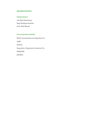 Agradecimientos
Colaboradores:
José María Embid Pueyo
Diego Rodríguez Ascacíbar
Javier Tardío Monreal
A las empresas visitadas
B.P.G. Coordinadores de Seguridad, S.L.
JUBA
NEXUS
Seguridad y Organización Industrial, S.L.
ROBUSTA
SEYBOL
Introduccion.qxp 07/01/2010 13:20 PÆgina 2
 